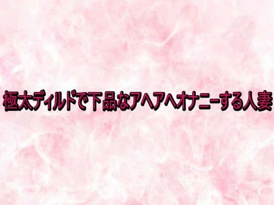 極太ディルドで下品なアヘアへオナニーする人妻